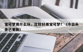 宝可梦用什么玩，比较好用宝可梦？（今日头条已更新）