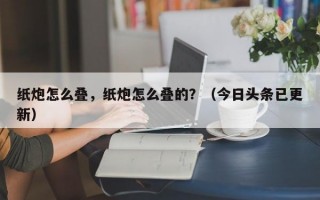 纸炮怎么叠，纸炮怎么叠的？（今日头条已更新）