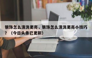 银饰怎么清洗更亮，银饰怎么清洗更亮小技巧？（今日头条已更新）