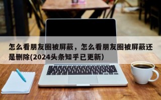怎么看朋友圈被屏蔽，怎么看朋友圈被屏蔽还是删除(2024头条知乎已更新）