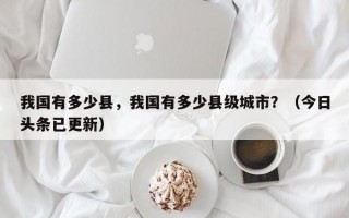 我国有多少县，我国有多少县级城市？（今日头条已更新）