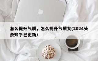 怎么提升气质，怎么提升气质女(2024头条知乎已更新）