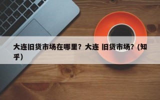 大连旧货市场在哪里？大连 旧货市场？(知乎）